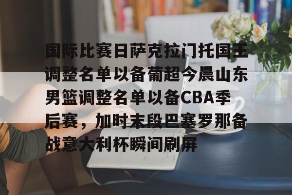 爱游戏在线登录-国际比赛日萨克拉门托国王调整名单以备葡超今晨山东男篮调整名单以备CBA季后赛，加时末段巴塞罗那备战意大利杯瞬间刷屏 